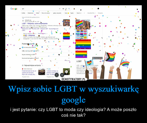 Wpisz sobie LGBT w wyszukiwarkę google – i jest pytanie: czy LGBT to moda czy ideologia? A może poszło coś nie tak? GooglelgbtGrafika WiadomościOkoło 470 000 000 wyników (0,33 s)wikipedia.orgWideoPodobne pytaniaW https://pl.wikipedia.org/wiki > LGBTLGBT - Wikipedia, wolna encyklopediaLGBT (z ang. Lesbian, Gay, Risexual. Transgender) - skrótowiec odnoszący się dolesbijek, gejów, osób biseksualnych i transpłciowych.Społeczność LGBT Symbole LGBT Kategoria:LGBT Tęczowa flaga (ruchLGBT)to znaczy być LGBT?https://en.wikipedia.org>Wiki> L... Tłumaczeni stronyLGBT - WikipediaLGBT is an initialism that stands for "lesbian, gay, bisexual, andtransgender". In use since the 1990s, the initialism, as well as some of itsCzym różni się LGBT o LGBT+?lle jest orientacji w LGBT?Plus co to znaczy♦lle procent jest gejów w Polsce?Najważniejsze artykuły:Kraków.Wyborcza.plPowiat tarnowski boi się, żeupadnie jak starożytnyRzym, ale z uchwały anty-...16 godzin temuLgbtq+ znaczenieizz"Lekarze oceniają, czyjesteśmy wystarczajacotrans. To uwłacz X19 godzin temuQuizy TapetyPrześlij opinięRozwinięcie > Wszystkie filtryLGBTNarzędziaWięcej obrazówLGBT-skrótowiecy się do lesbijek,gejów, osób biseksualnych i transploid ych.Skrótowiec LGBT ma na celu podkróżnorodności cech i będące wgrupy społeczne, te w oparciseksualną lub płcio ikipediazościżsamośćrześlij op