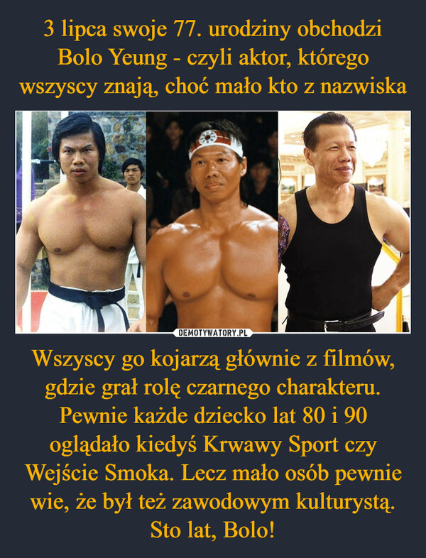 Wszyscy go kojarzą głównie z filmów, gdzie grał rolę czarnego charakteru. Pewnie każde dziecko lat 80 i 90 oglądało kiedyś Krwawy Sport czy Wejście Smoka. Lecz mało osób pewnie wie, że był też zawodowym kulturystą. Sto lat, Bolo! –  