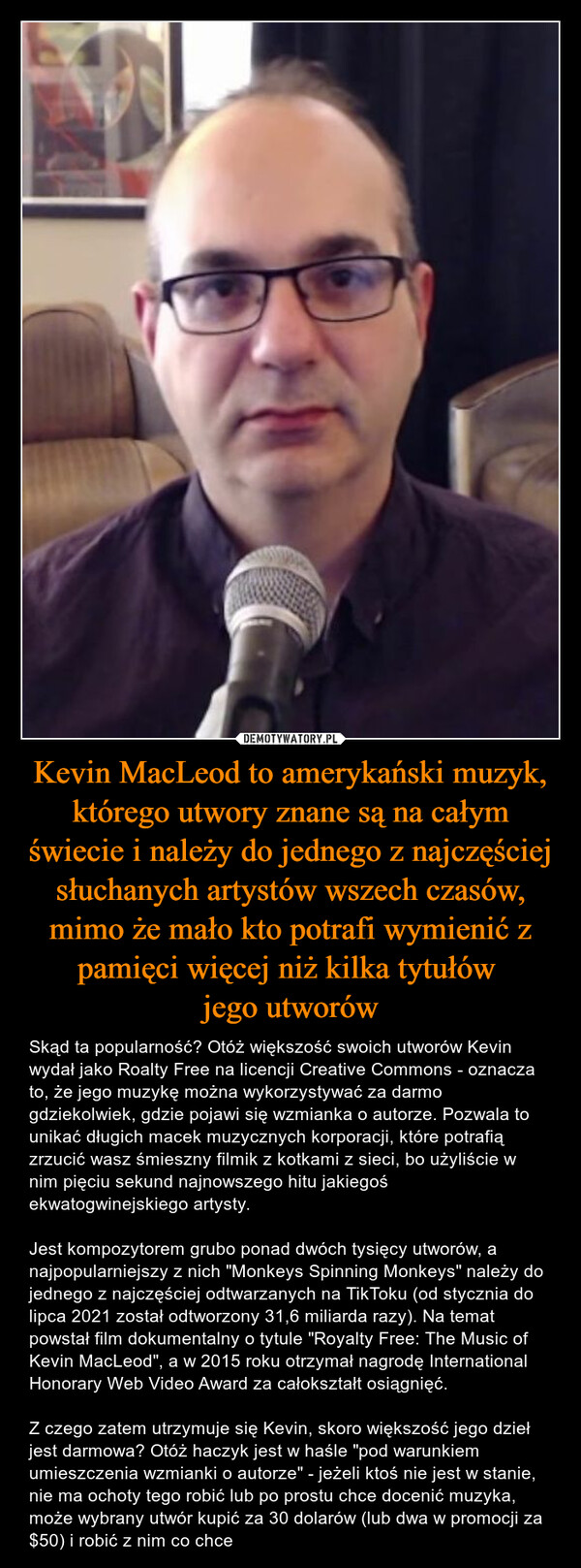 Kevin MacLeod to amerykański muzyk, którego utwory znane są na całym świecie i należy do jednego z najczęściej słuchanych artystów wszech czasów, mimo że mało kto potrafi wymienić z pamięci więcej niż kilka tytułów 
jego utworów