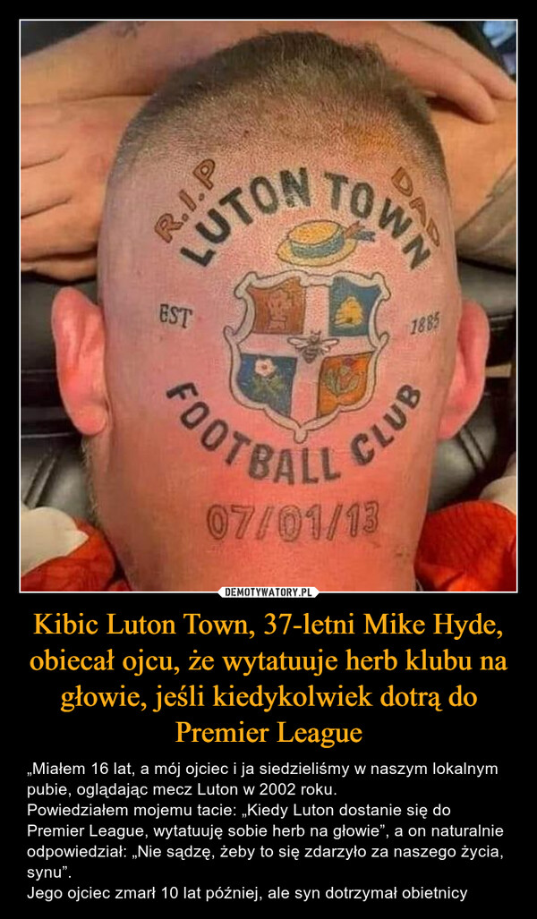 Kibic Luton Town, 37-letni Mike Hyde, obiecał ojcu, że wytatuuje herb klubu na głowie, jeśli kiedykolwiek dotrą do Premier League – „Miałem 16 lat, a mój ojciec i ja siedzieliśmy w naszym lokalnym pubie, oglądając mecz Luton w 2002 roku.Powiedziałem mojemu tacie: „Kiedy Luton dostanie się do Premier League, wytatuuję sobie herb na głowie”, a on naturalnie odpowiedział: „Nie sądzę, żeby to się zdarzyło za naszego życia, synu”.Jego ojciec zmarł 10 lat później, ale syn dotrzymał obietnicy R.I.PLUTONESTOWNDAD1885FOOTBALL CLUB07/01/13