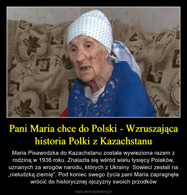 Pani Maria chce do Polski - Wzruszająca historia Polki z Kazachstanu – Maria Pisawodzka do Kazachstanu została wywieziona razem z rodziną w 1936 roku. Znalazła się wśród wielu tysięcy Polaków, uznanych za wrogów narodu, których z Ukrainy  Sowieci zesłali na „nieludzką ziemię”. Pod koniec swego życia pani Maria zapragnęła wrócić do historycznej ojczyzny swoich przodków 3E#1