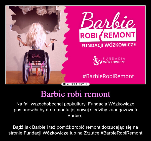 Barbie robi remont – Na fali wszechobecnej popkultury, Fundacja Wózkowicze postanowiła by do remontu jej nowej siedziby zaangażować Barbie. Bądź jak Barbie i też pomóż zrobić remont dorzucając się na stronie Fundacji Wózkowicze lub na Zrzutce #BarbieRobiRemont i BarbieBarbieROBI REMONTFUNDACJI WÓZKOWICZEFUNDACJAWÓZKOWICZE#BarbieRobiRemont