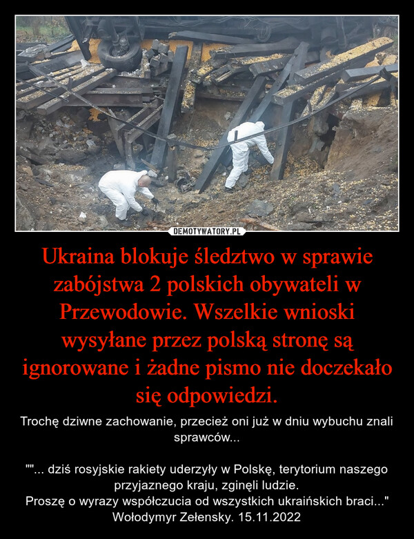 Ukraina blokuje śledztwo w sprawie zabójstwa 2 polskich obywateli w Przewodowie. Wszelkie wnioski wysyłane przez polską stronę są ignorowane i żadne pismo nie doczekało się odpowiedzi. – Trochę dziwne zachowanie, przecież oni już w dniu wybuchu znali sprawców...""... dziś rosyjskie rakiety uderzyły w Polskę, terytorium naszego przyjaznego kraju, zginęli ludzie.Proszę o wyrazy współczucia od wszystkich ukraińskich braci..."Wołodymyr Zełensky. 15.11.2022 