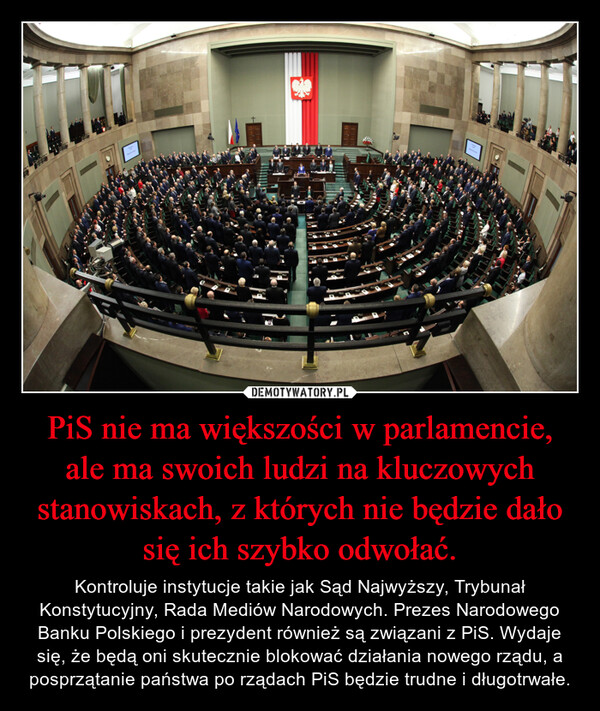 PiS nie ma większości w parlamencie, ale ma swoich ludzi na kluczowych stanowiskach, z których nie będzie dało się ich szybko odwołać. – Kontroluje instytucje takie jak Sąd Najwyższy, Trybunał Konstytucyjny, Rada Mediów Narodowych. Prezes Narodowego Banku Polskiego i prezydent również są związani z PiS. Wydaje się, że będą oni skutecznie blokować działania nowego rządu, a posprzątanie państwa po rządach PiS będzie trudne i długotrwałe. poselMalgorzata GolinskaլայնանPrzemawiaposel{