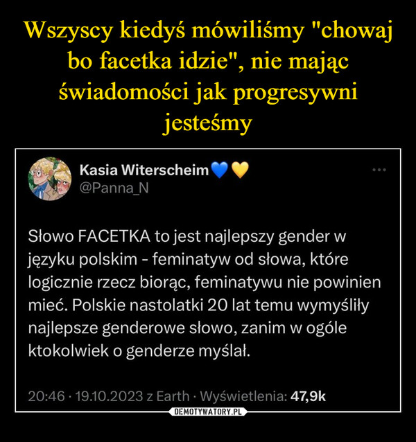 –  Kasia Witerscheim@Panna_NSłowo FACETKA to jest najlepszy gender wjęzyku polskim - feminatyw od słowa, którelogicznie rzecz biorąc, feminatywu nie powinienmieć. Polskie nastolatki 20 lat temu wymyśliłynajlepsze genderowe słowo, zanim w ogólektokolwiek o genderze myślał.20:46 19.10.2023 z Earth Wyświetlenia: 47,9k