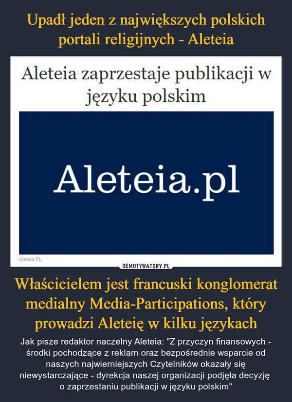 Właścicielem jest francuski konglomerat medialny Media-Participations, który prowadzi Aleteię w kilku językach – Jak pisze redaktor naczelny Aleteia: "Z przyczyn finansowych - środki pochodzące z reklam oraz bezpośrednie wsparcie od naszych najwierniejszych Czytelników okazały się niewystarczające - dyrekcja naszej organizacji podjęła decyzję o zaprzestaniu publikacji w języku polskim" Aleteia zaprzestaje publikacji Wjęzyku polskimAleteia.plAleteia PL