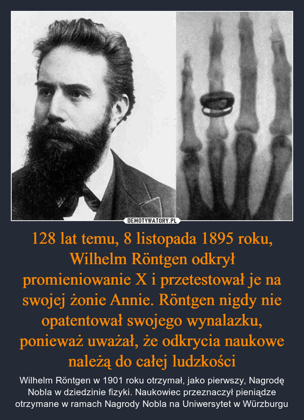 128 lat temu, 8 listopada 1895 roku, Wilhelm Röntgen odkrył promieniowanie X i przetestował je na swojej żonie Annie. Röntgen nigdy nie opatentował swojego wynalazku, ponieważ uważał, że odkrycia naukowe należą do całej ludzkości
