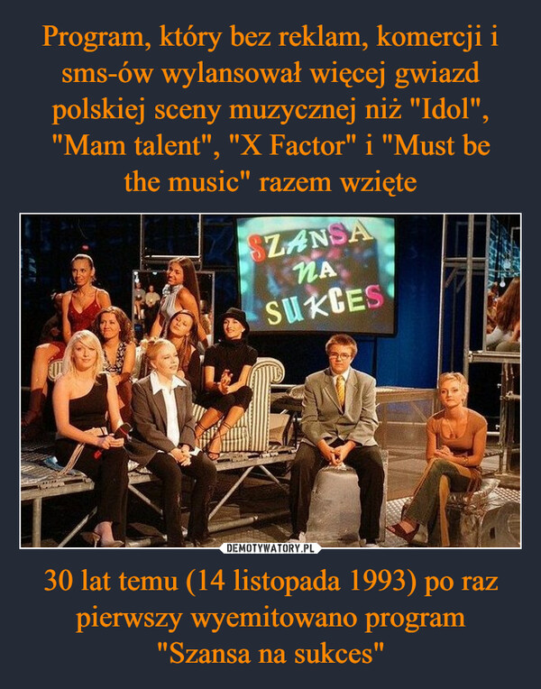 Program, który bez reklam, komercji i sms-ów wylansował więcej gwiazd polskiej sceny muzycznej niż "Idol", "Mam talent", "X Factor" i "Must be
the music" razem wzięte 30 lat temu (14 listopada 1993) po raz pierwszy wyemitowano program
"Szansa na sukces"