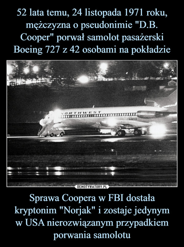 52 lata temu, 24 listopada 1971 roku, mężczyzna o pseudonimie "D.B. Cooper" porwał samolot pasażerski Boeing 727 z 42 osobami na pokładzie Sprawa Coopera w FBI dostała kryptonim "Norjak" i zostaje jedynym
w USA nierozwiązanym przypadkiem porwania samolotu