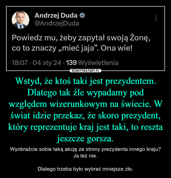 Wstyd, że ktoś taki jest prezydentem. Dlatego tak źle wypadamy pod względem wizerunkowym na świecie. W świat idzie przekaz, że skoro prezydent, który reprezentuje kraj jest taki, to reszta jeszcze gorsza. – Wyobraźcie sobie taką akcję ze strony prezydenta innego kraju? Ja też nie.Dlatego trzeba było wybrać mniejsze zło. Andrzej Duda@Andrzej DudaPowiedz mu, żeby zapytał swoją żonę,co to znaczy ,,mieć jaja”. Ona wie!18:07 04 sty 24 139 Wyświetlenia.