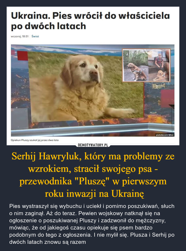 Serhij Hawryluk, który ma problemy ze wzrokiem, stracił swojego psa - przewodnika "Pluszę" w pierwszym roku inwazji na Ukrainę – Pies wystraszył się wybuchu i uciekł i pomimo poszukiwań, słuch o nim zaginął. Aż do teraz. Pewien wojskowy natknął się na ogłoszenie o poszukiwanej Pluszy i zadzwonił do mężczyzny, mówiąc, że od jakiegoś czasu opiekuje się psem bardzo podobnym do tego z ogłoszenia. I nie mylił się. Plusza i Serhij po dwóch latach znowu są razem Ukraina. Pies wrócił do właścicielapo dwóch latachwczoraj, 18:51 ŚwiatOpiekun Pluszy szukał jej przez dwa latayoutube.com/@tsn