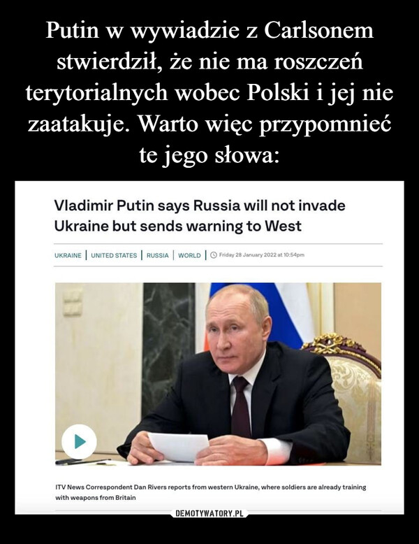  –  Vladimir Putin says Russia will not invadeUkraine but sends warning to WestUKRAINE UNITED STATES RUSSIA | WORLD | Friday 28 January 2022 at 10:54pm11▸ITV News Correspondent Dan Rivers reports from western Ukraine, where soldiers are already trainingwith weapons from Britain