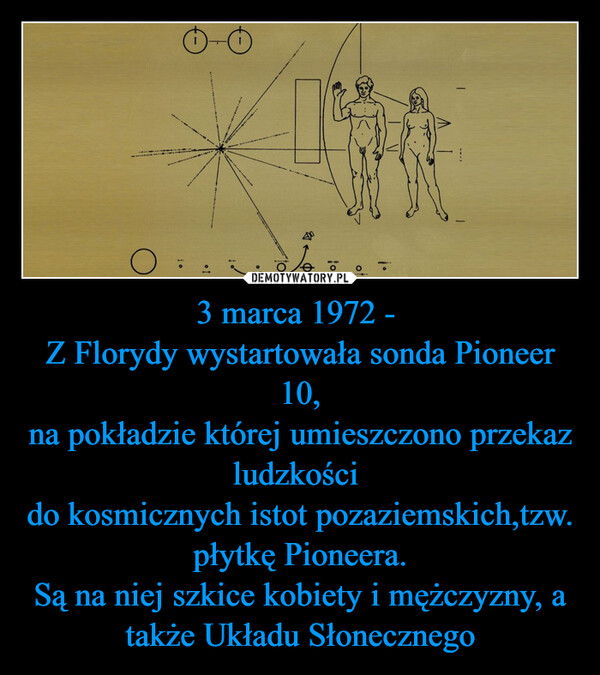 3 marca 1972 - Z Florydy wystartowała sonda Pioneer 10,na pokładzie której umieszczono przekaz ludzkości do kosmicznych istot pozaziemskich,tzw. płytkę Pioneera.Są na niej szkice kobiety i mężczyzny, a także Układu Słonecznego –  OiooBInzag%WY-MEloIN-EO
