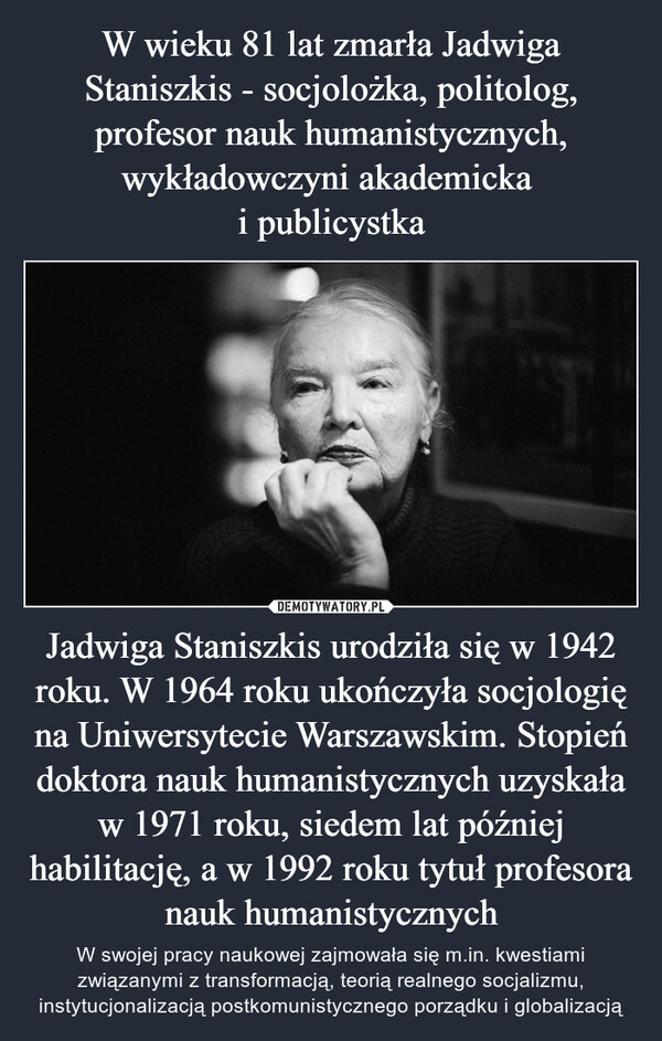 W wieku 81 lat zmarła Jadwiga Staniszkis - socjolożka, politolog, profesor nauk humanistycznych, wykładowczyni akademicka 
i publicystka Jadwiga Staniszkis urodziła się w 1942 roku. W 1964 roku ukończyła socjologię na Uniwersytecie Warszawskim. Stopień doktora nauk humanistycznych uzyskała w 1971 roku, siedem lat później habilitację, a w 1992 roku tytuł profesora nauk humanistycznych